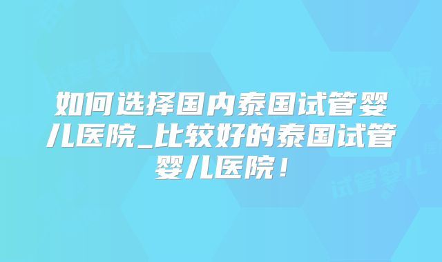 如何选择国内泰国试管婴儿医院_比较好的泰国试管婴儿医院！