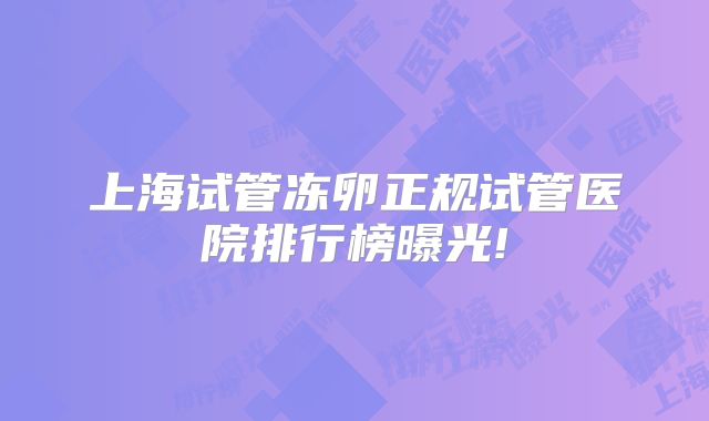 上海试管冻卵正规试管医院排行榜曝光!