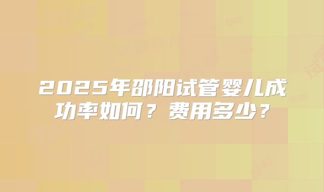 2025年邵阳试管婴儿成功率如何？费用多少？