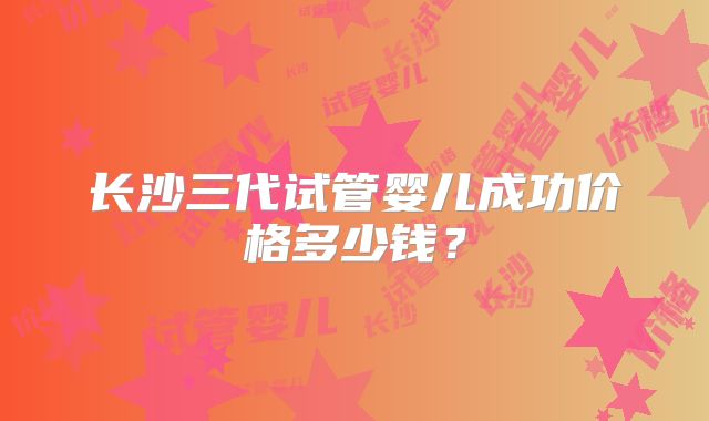 长沙三代试管婴儿成功价格多少钱？