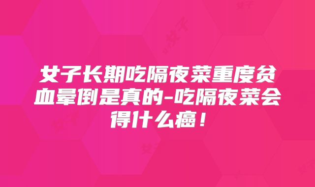 女子长期吃隔夜菜重度贫血晕倒是真的-吃隔夜菜会得什么癌！