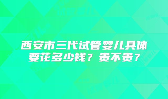 西安市三代试管婴儿具体要花多少钱?贵不贵?