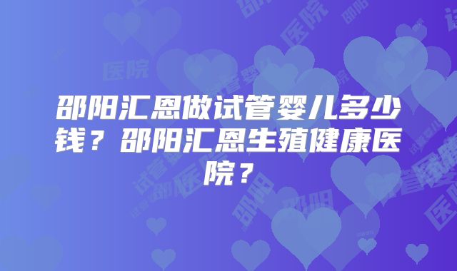 邵阳汇恩做试管婴儿多少钱？邵阳汇恩生殖健康医院？