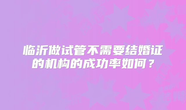 临沂做试管不需要结婚证的机构的成功率如何？