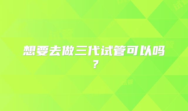 想要去做三代试管可以吗？
