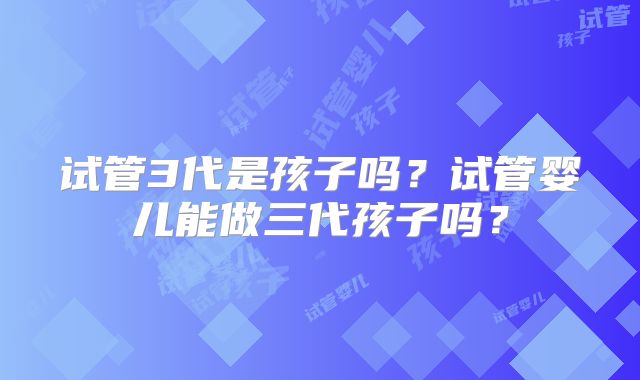 试管3代是孩子吗？试管婴儿能做三代孩子吗？