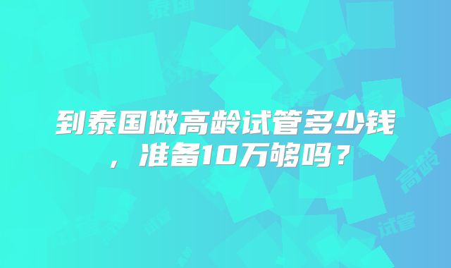 到泰国做高龄试管多少钱，准备10万够吗？