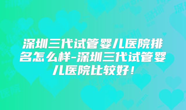 深圳三代试管婴儿医院排名怎么样-深圳三代试管婴儿医院比较好！