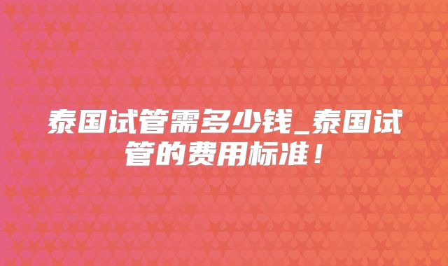 泰国试管需多少钱_泰国试管的费用标准！