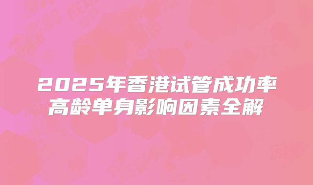 2025年香港试管成功率高龄单身影响因素全解