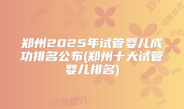 郑州2025年试管婴儿成功排名公布(郑州十大试管婴儿排名)