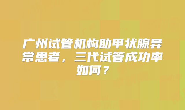 广州试管机构助甲状腺异常患者,三代试管成功率如何?