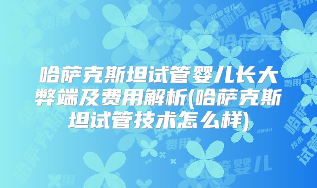 哈萨克斯坦试管婴儿长大弊端及费用解析(哈萨克斯坦试管技术怎么样)