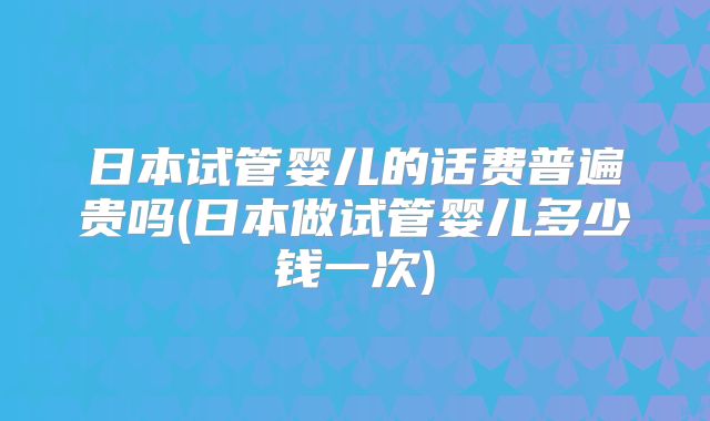 日本试管婴儿的话费普遍贵吗(日本做试管婴儿多少钱一次)