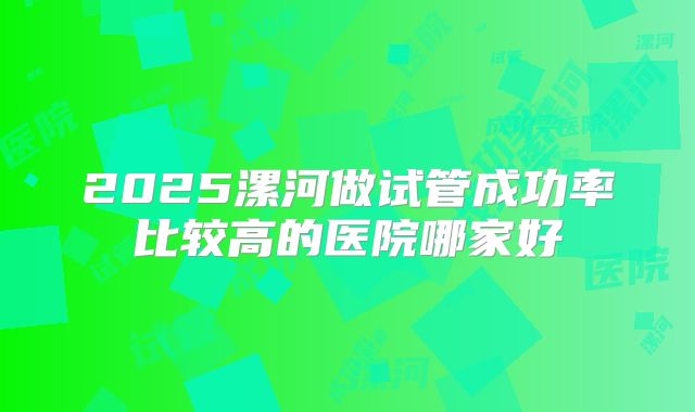 2025漯河做试管成功率比较高的医院哪家好