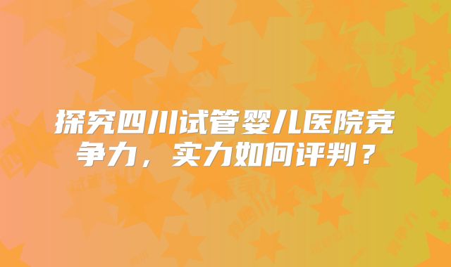 探究四川试管婴儿医院竞争力，实力如何评判？