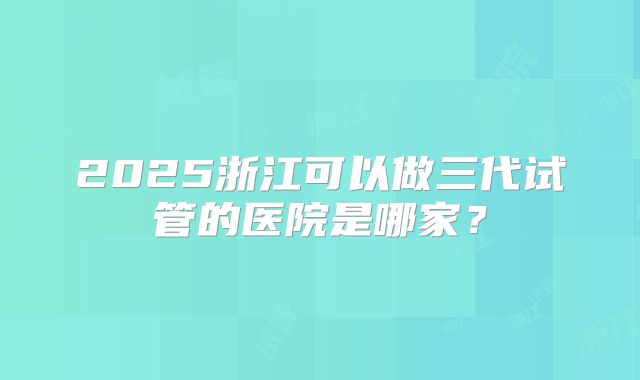 2025浙江可以做三代试管的医院是哪家？