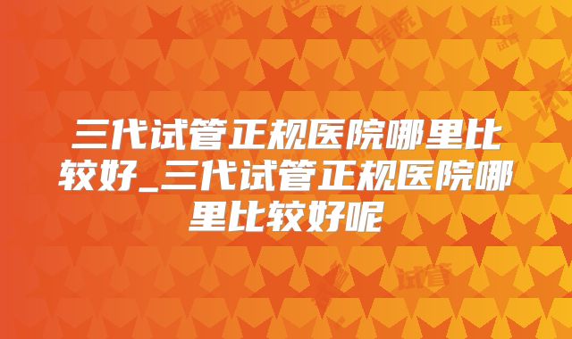 三代试管正规医院哪里比较好_三代试管正规医院哪里比较好呢