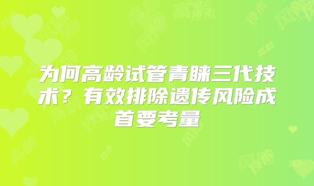 为何高龄试管青睐三代技术？有效排除遗传风险成首要考量