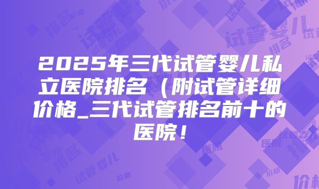 2025年三代试管婴儿私立医院排名（附试管详细价格_三代试管排名前十的医院！