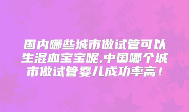 国内哪些城市做试管可以生混血宝宝呢,中国哪个城市做试管婴儿成功率高！