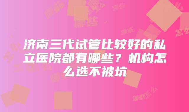 济南三代试管比较好的私立医院都有哪些？机构怎么选不被坑