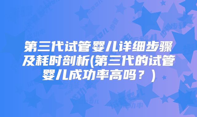 第三代试管婴儿详细步骤及耗时剖析(第三代的试管婴儿成功率高吗？)