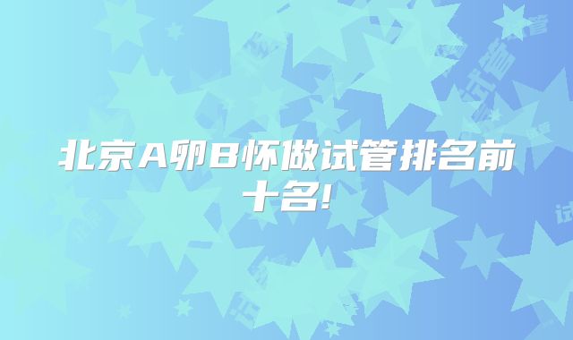 北京A卵B怀做试管排名前十名!