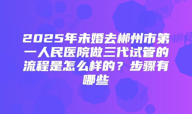 2025年未婚去郴州市第一人民医院做三代试管的流程是怎么样的?步骤有哪些