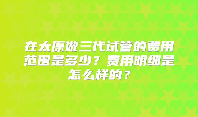 在太原做三代试管的费用范围是多少?费用明细是怎么样的?