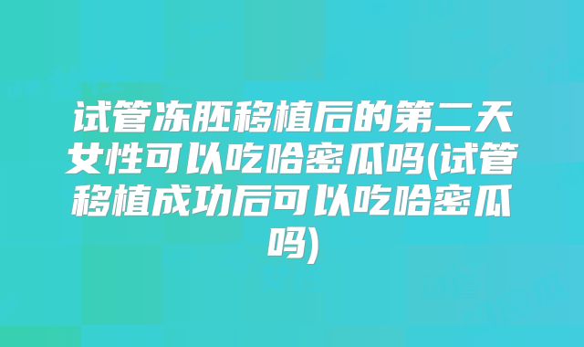 试管冻胚移植后的第二天女性可以吃哈密瓜吗(试管移植成功后可以吃哈密瓜吗)