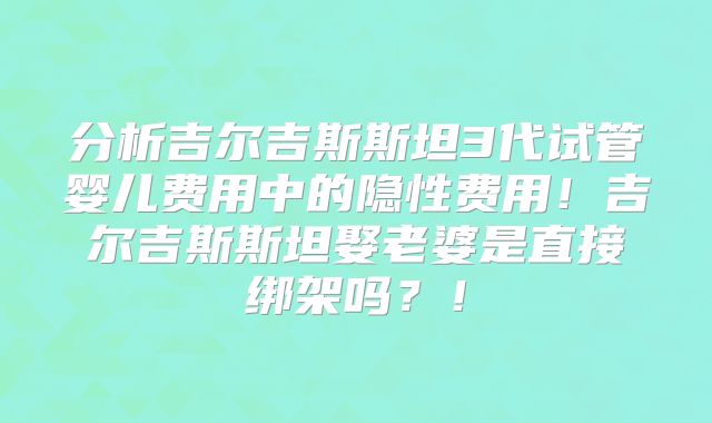 分析吉尔吉斯斯坦3代试管婴儿费用中的隐性费用!吉尔吉斯斯坦娶老婆是直接绑架吗?!