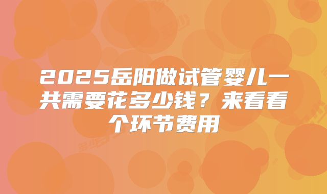 2025岳阳做试管婴儿一共需要花多少钱？来看看个环节费用