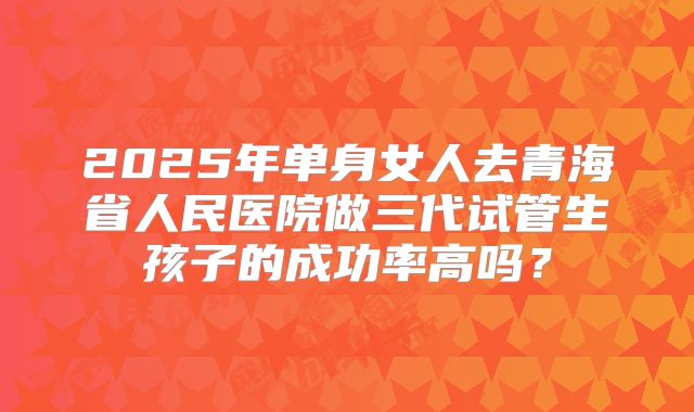 2025年单身女人去青海省人民医院做三代试管生孩子的成功率高吗？