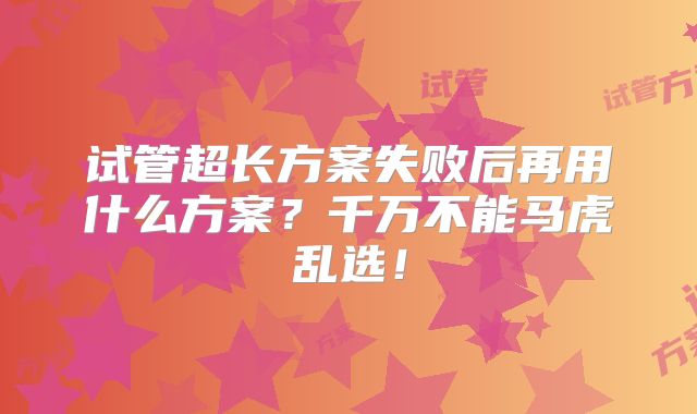 试管超长方案失败后再用什么方案？千万不能马虎乱选！