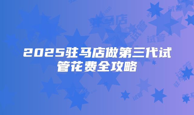 2025驻马店做第三代试管花费全攻略