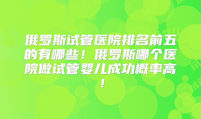 俄罗斯试管医院排名前五的有哪些!俄罗斯哪个医院做试管婴儿成功概率高!