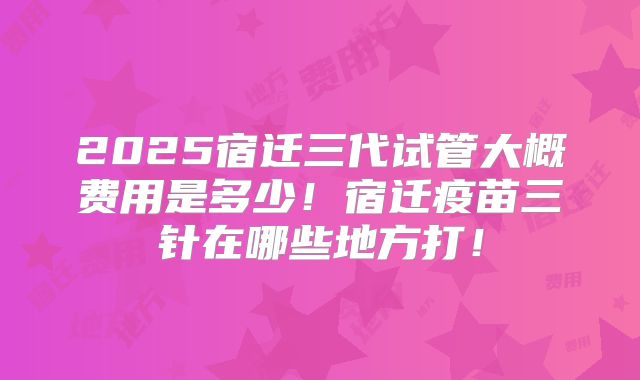 2025宿迁三代试管大概费用是多少！宿迁疫苗三针在哪些地方打！