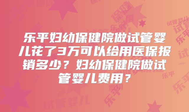 乐平妇幼保健院做试管婴儿花了3万可以给用医保报销多少？妇幼保健院做试管婴儿费用？