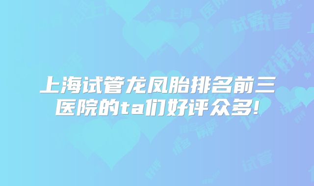 上海试管龙凤胎排名前三医院的ta们好评众多!