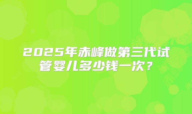 2025年赤峰做第三代试管婴儿多少钱一次？