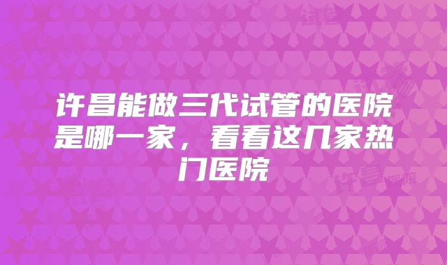 许昌能做三代试管的医院是哪一家,看看这几家热门医院