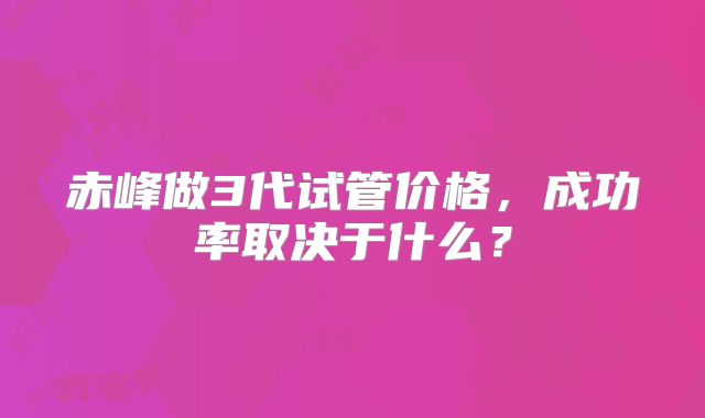 赤峰做3代试管价格，成功率取决于什么？