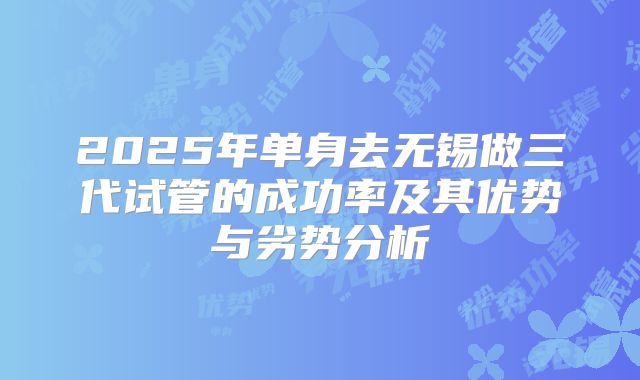 2025年单身去无锡做三代试管的成功率及其优势与劣势分析