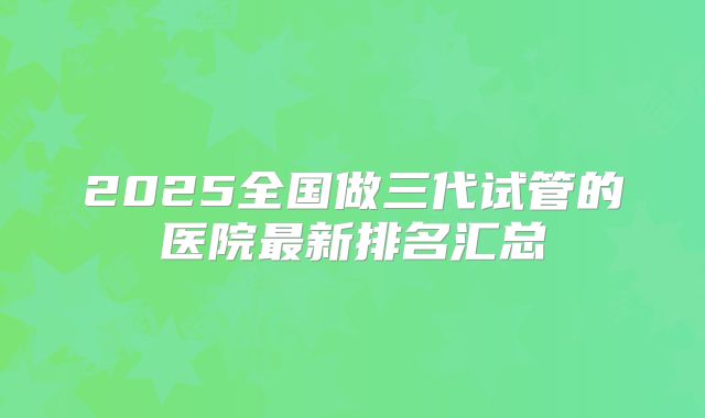 2025全国做三代试管的医院最新排名汇总