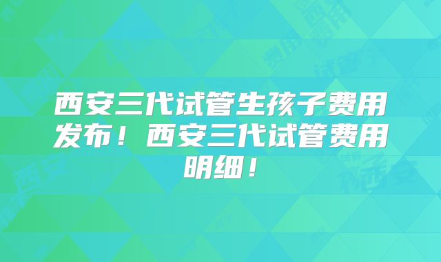 西安三代试管生孩子费用发布！西安三代试管费用明细！