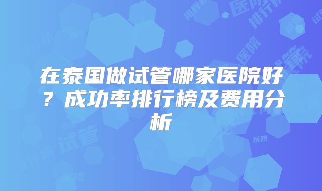 在泰国做试管哪家医院好？成功率排行榜及费用分析