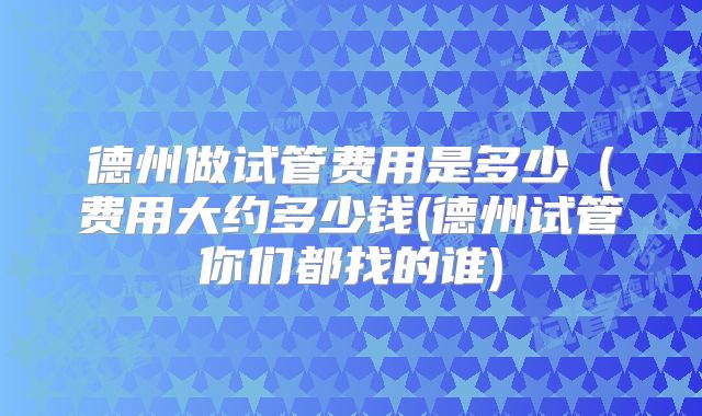 德州做试管费用是多少(费用大约多少钱(德州试管你们都找的谁)