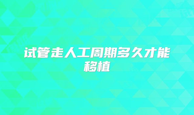 试管走人工周期多久才能移植