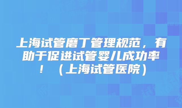 上海试管磨丁管理规范，有助于促进试管婴儿成功率！（上海试管医院）